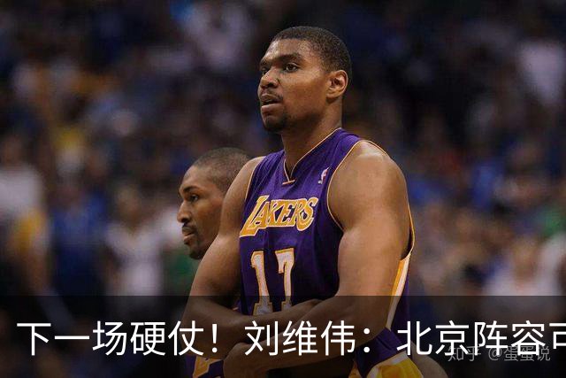 下一场硬仗！刘维伟：北京阵容可以说是国家队 但主场肯定全力争胜