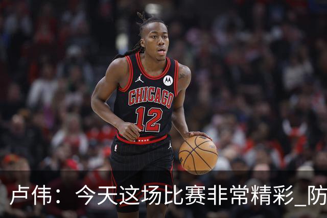 卢伟：今天这场比赛非常精彩 防守是我们取胜的关键