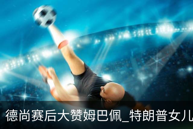 德尚赛后大赞姆巴佩 特朗普女儿也带孩子与他合影