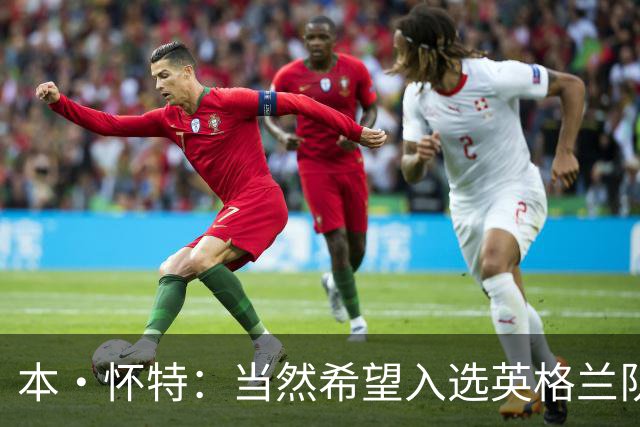 本·怀特：当然希望入选英格兰队，我会为此感到非常高兴