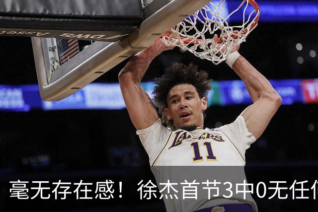 毫无存在感！徐杰首节3中0无任何有效数据 1次失误