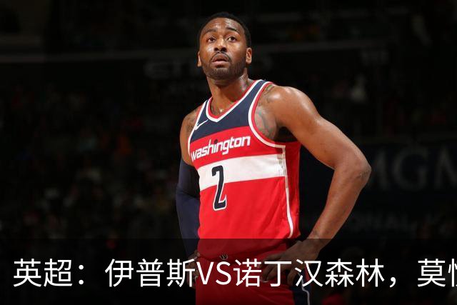 英超：伊普斯VS诺丁汉森林，莫慌！3分钟看懂周五的英超剧本