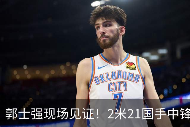 郭士强现场见证！2米21国手中锋回归CBA首秀8分3犯攻守两端遭压制